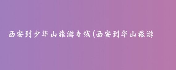 西安到少华山旅游专线(西安到华山旅游专线车)