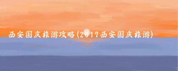 西安国庆旅游攻略(2017西安国庆旅游)