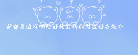 新都周边有哪些好玩的新都周边好去处介绍(新都周边一日游景点介绍)