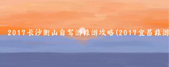 2017长沙衡山自驾游旅游攻略(2017宜昌旅游攻略)