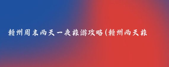赣州周末两天一夜旅游攻略(赣州两天旅游攻略)