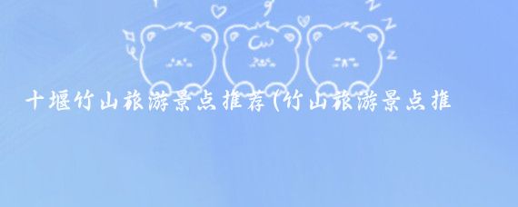 十堰竹山旅游景点推荐(竹山旅游景点推荐)