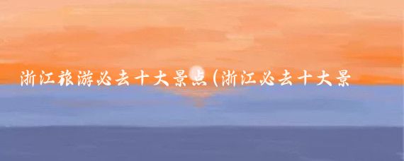 浙江旅游必去十大景点(浙江必去十大景点推荐)