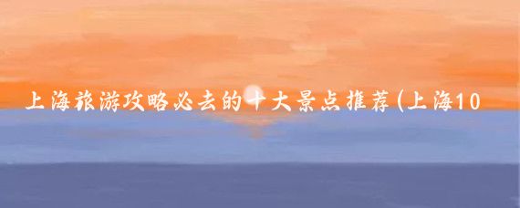 上海旅游攻略必去的十大景点推荐(上海100个必去景点推荐)
