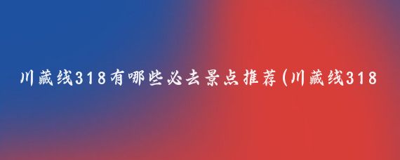 川藏线318有哪些必去景点推荐(川藏线318景点推荐理由)
