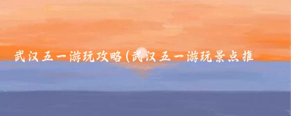 武汉五一游玩攻略(武汉五一游玩景点推荐作文)