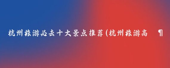 杭州旅游必去十大景点推荐(杭州旅游高消费景点推荐)