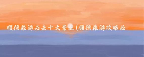 顺德旅游必去十大景点(顺德旅游攻略必去景点推荐)