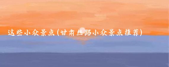 这些小众景点(甘肃丝路小众景点推荐)