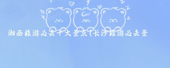 湘西旅游必去十大景点(长沙旅游必去景点推荐)