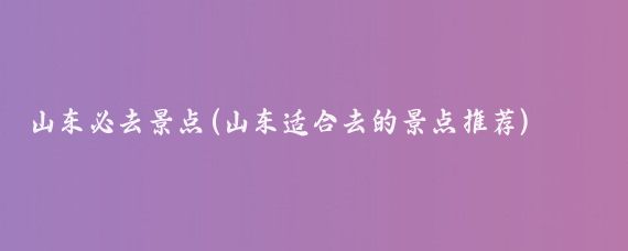 山东必去景点(山东适合去的景点推荐)