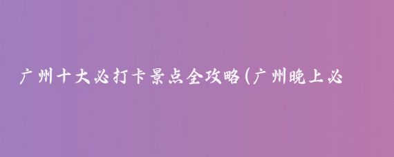 广州十大必打卡景点全攻略(广州晚上必打卡景点推荐)