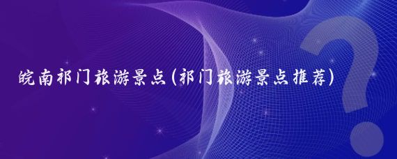 皖南祁门旅游景点(祁门旅游景点推荐)