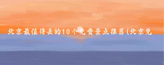 北京最值得去的10个免费景点推荐(北京免费景点推荐)