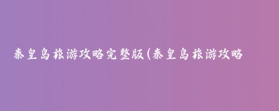 秦皇岛旅游攻略完整版(秦皇岛旅游攻略景点推荐)
