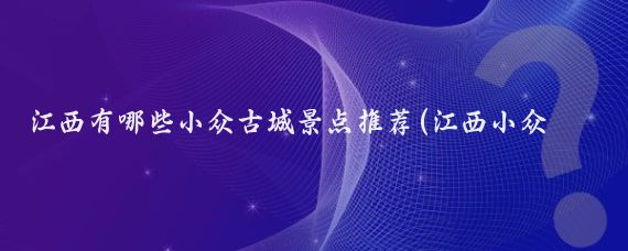 江西有哪些小众古城景点推荐(江西小众景点推荐)