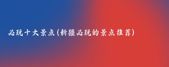 必玩十大景点(新疆必玩的景点推荐)