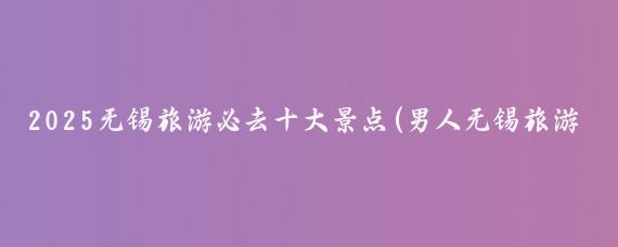 2025无锡旅游必去十大景点(男人无锡旅游必去景点推荐)