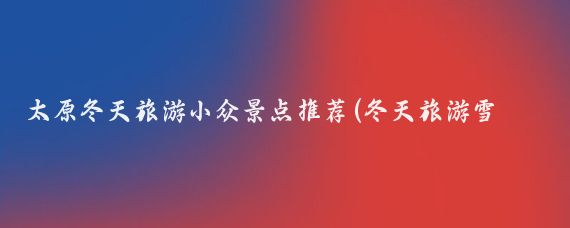 太原冬天旅游小众景点推荐(冬天旅游雪地景点推荐理由)