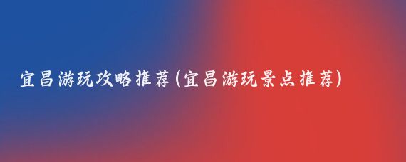 宜昌游玩攻略推荐(宜昌游玩景点推荐)