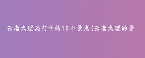 云南大理必打卡的10个景点(云南大理的景点推荐)