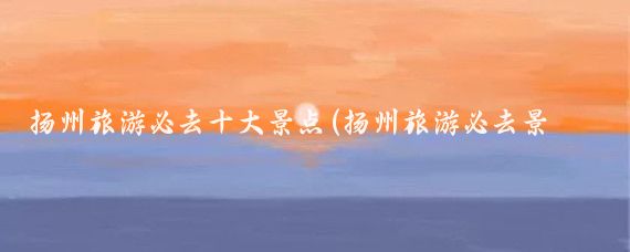 扬州旅游必去十大景点(扬州旅游必去景点推荐)