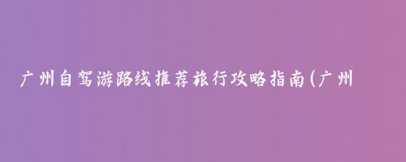 广州自驾游路线推荐旅行攻略指南(广州自驾旅行推荐景点攻略)