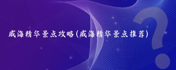 威海精华景点攻略(威海精华景点推荐)