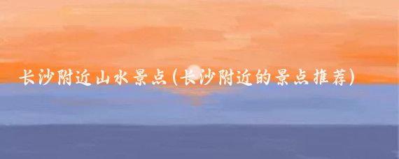 长沙附近山水景点(长沙附近的景点推荐)