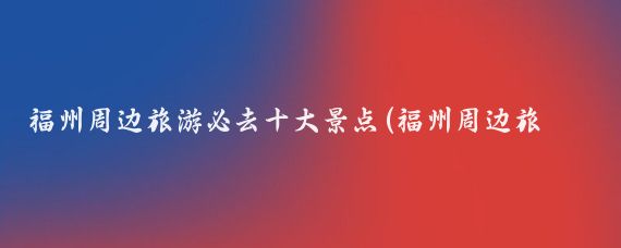 福州周边旅游必去十大景点(福州周边旅游景点推荐)