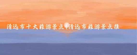 清远市十大旅游景点(清远市旅游景点推荐)
