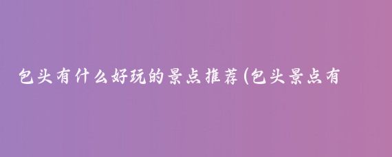 包头有什么好玩的景点推荐(包头景点有哪些景点推荐)