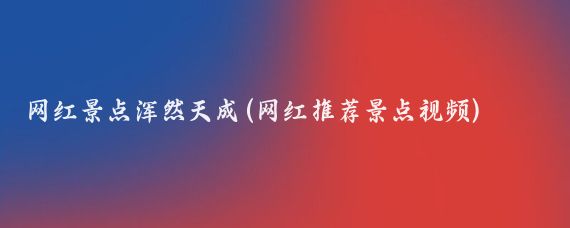 网红景点浑然天成(网红推荐景点视频)