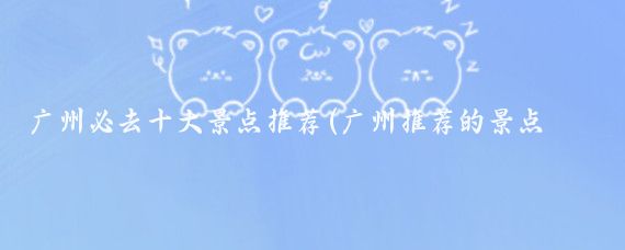 广州必去十大景点推荐(广州推荐的景点推荐)