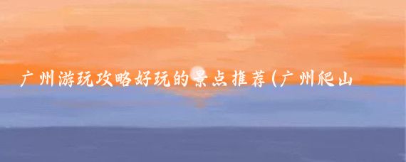 广州游玩攻略好玩的景点推荐(广州爬山游玩景点推荐英文)