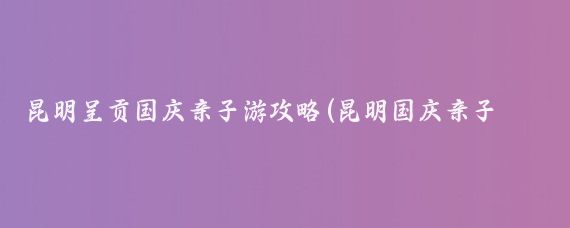 昆明呈贡国庆亲子游攻略(昆明国庆亲子游推荐景点)