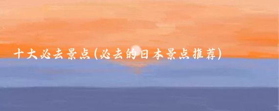 十大必去景点(必去的日本景点推荐)