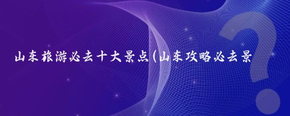 山东旅游必去十大景点(山东攻略必去景点推荐)