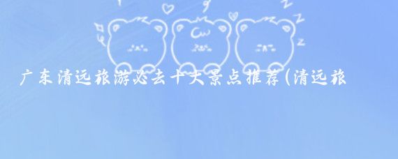 广东清远旅游必去十大景点推荐(清远旅游 景点推荐理由)