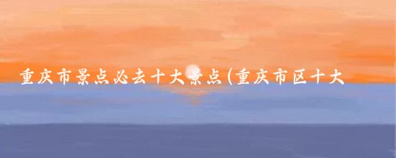 重庆市景点必去十大景点(重庆市区十大景点推荐)