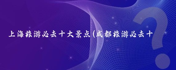 上海旅游必去十大景点(成都旅游必去十大景点推荐)