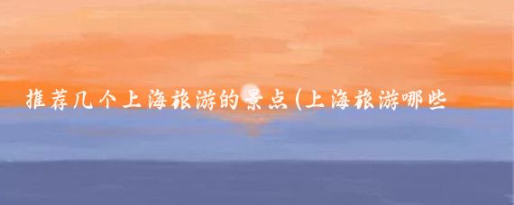 推荐几个上海旅游的景点(上海旅游哪些景点推荐)
