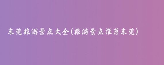 东莞旅游景点大全(旅游景点推荐东莞)