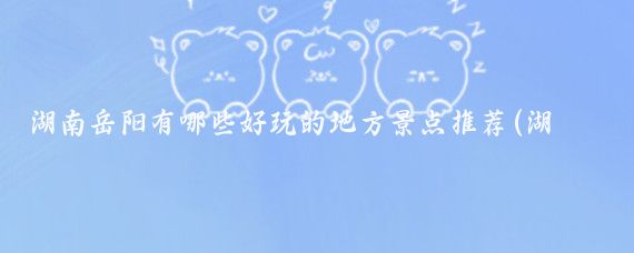 湖南岳阳有哪些好玩的地方景点推荐(湖南岳阳的景点推荐)