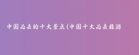 中国必去的十大景点(中国十大必去旅游景点)