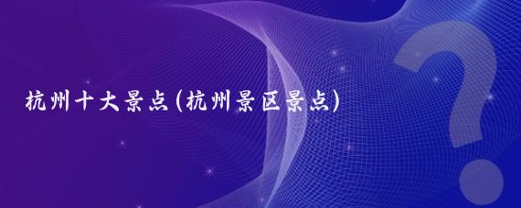 杭州十大景点(杭州景区景点)