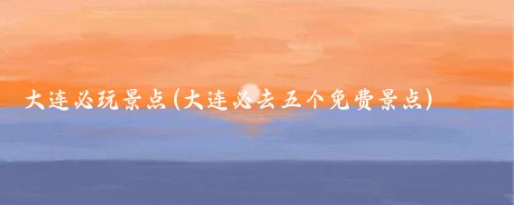 大连必玩景点(大连必去五个免费景点)