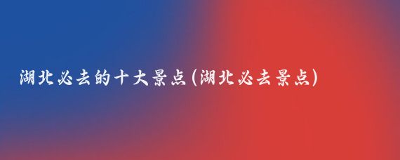 湖北必去的十大景点(湖北必去景点)