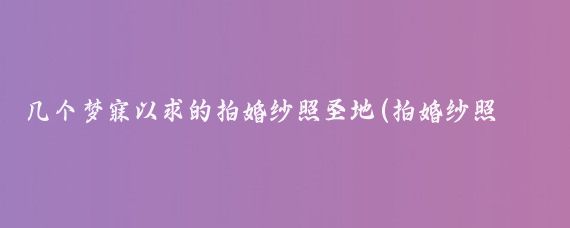 几个梦寐以求的拍婚纱照圣地(拍婚纱照的景点)