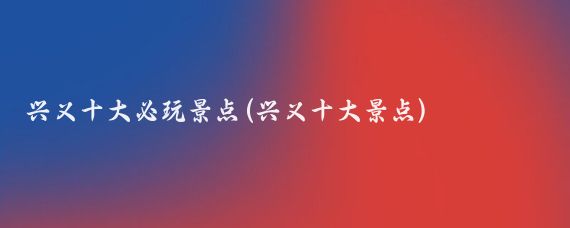 兴义十大必玩景点(兴义十大景点)